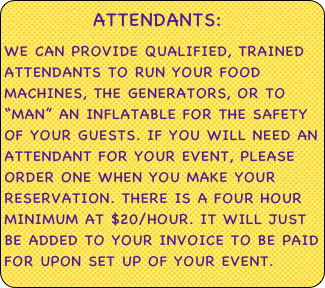          attendants:&#10;we can provide qualified, trained attendants to run your food machines, the generators, or to “man” an inflatable for the safety of your guests. if you will need an attendant for your event, please order one when you make your reservation. There is a four hour minimum at $20/hour. It will just be added to your invoice to be paid for upon set up of your event.